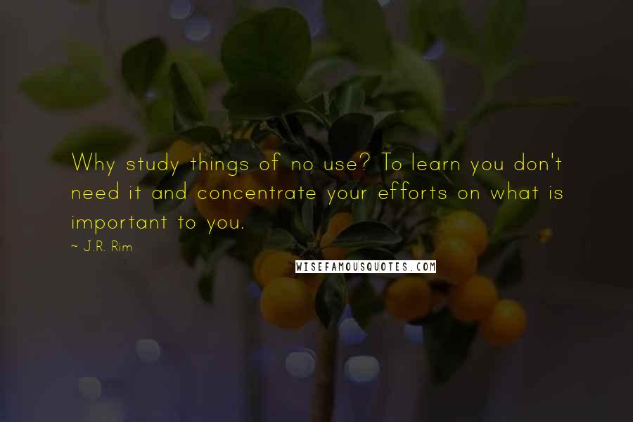 J.R. Rim Quotes: Why study things of no use? To learn you don't need it and concentrate your efforts on what is important to you.