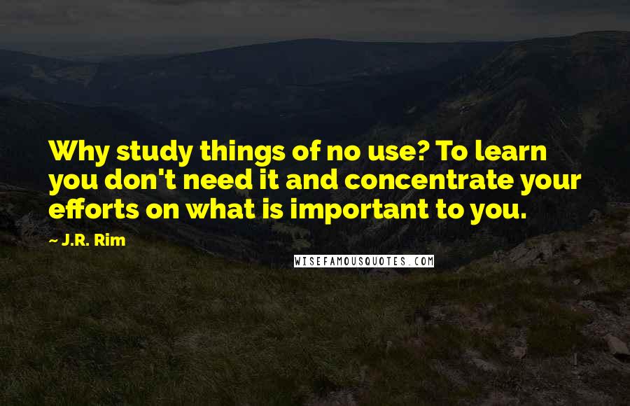 J.R. Rim Quotes: Why study things of no use? To learn you don't need it and concentrate your efforts on what is important to you.