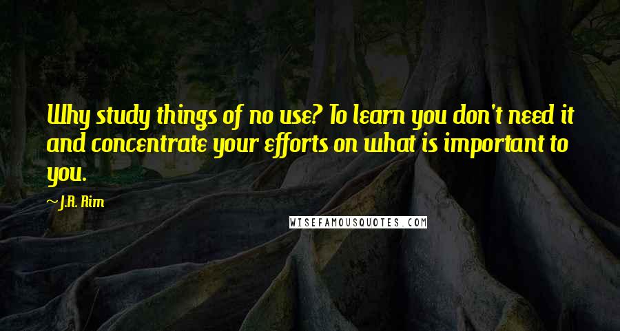 J.R. Rim Quotes: Why study things of no use? To learn you don't need it and concentrate your efforts on what is important to you.