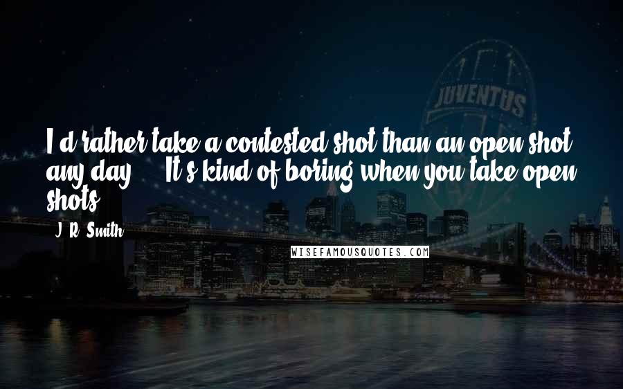 J. R. Smith Quotes: I'd rather take a contested shot than an open shot any day ... It's kind of boring when you take open shots