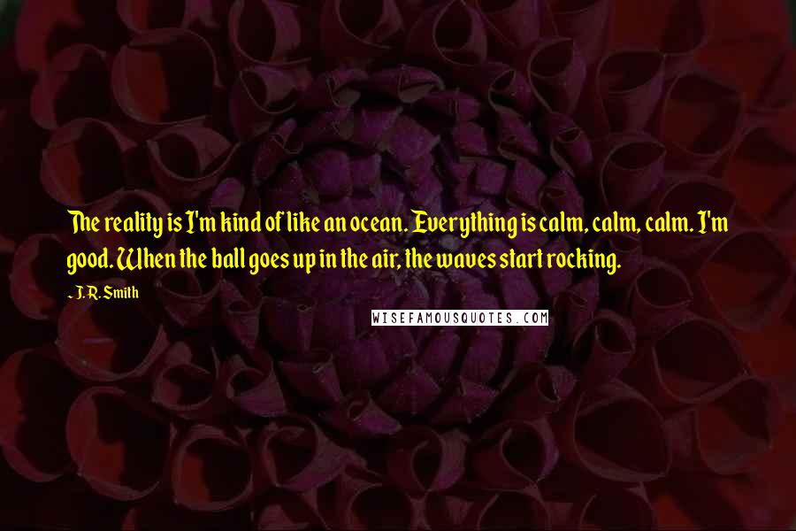 J. R. Smith Quotes: The reality is I'm kind of like an ocean. Everything is calm, calm, calm. I'm good. When the ball goes up in the air, the waves start rocking.