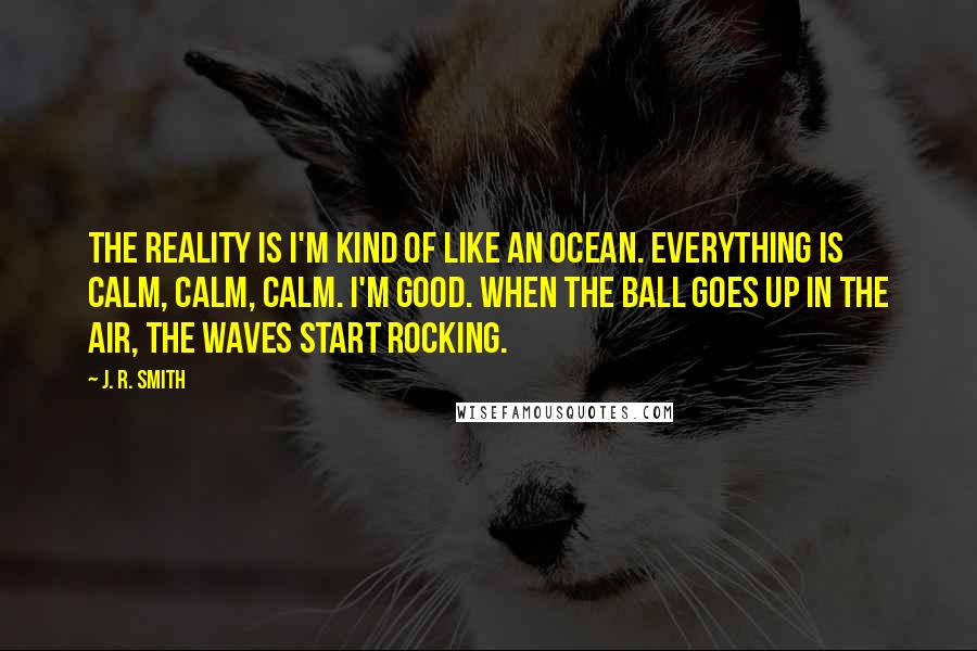 J. R. Smith Quotes: The reality is I'm kind of like an ocean. Everything is calm, calm, calm. I'm good. When the ball goes up in the air, the waves start rocking.