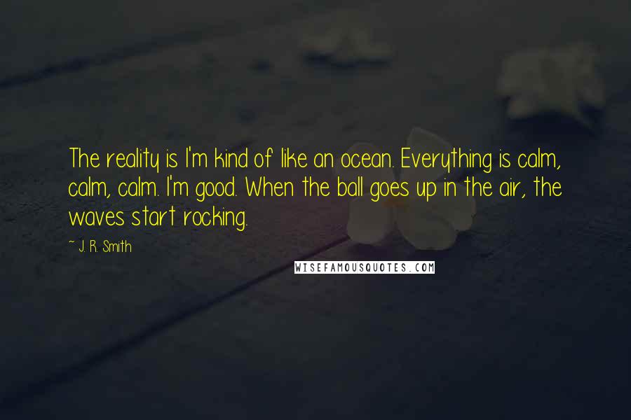 J. R. Smith Quotes: The reality is I'm kind of like an ocean. Everything is calm, calm, calm. I'm good. When the ball goes up in the air, the waves start rocking.