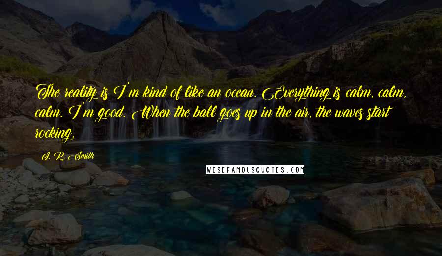 J. R. Smith Quotes: The reality is I'm kind of like an ocean. Everything is calm, calm, calm. I'm good. When the ball goes up in the air, the waves start rocking.