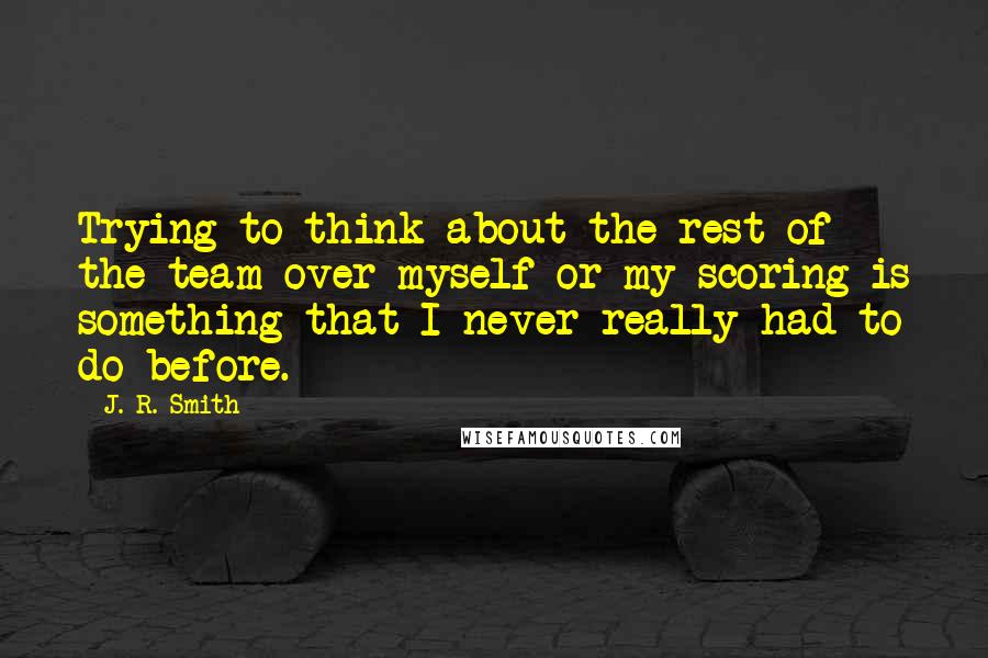 J. R. Smith Quotes: Trying to think about the rest of the team over myself or my scoring is something that I never really had to do before.