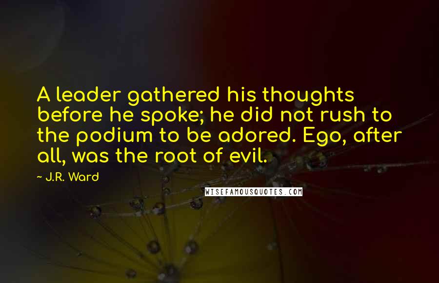 J.R. Ward Quotes: A leader gathered his thoughts before he spoke; he did not rush to the podium to be adored. Ego, after all, was the root of evil.