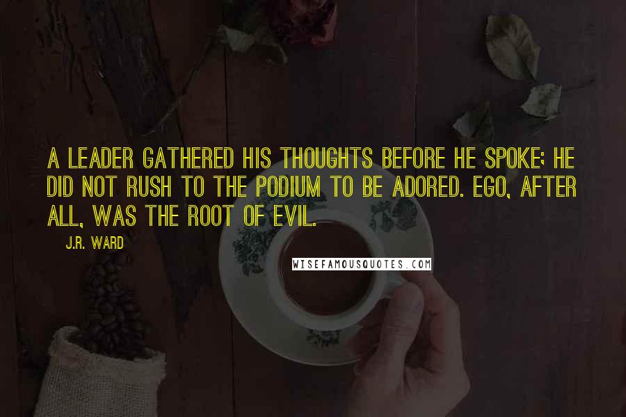 J.R. Ward Quotes: A leader gathered his thoughts before he spoke; he did not rush to the podium to be adored. Ego, after all, was the root of evil.