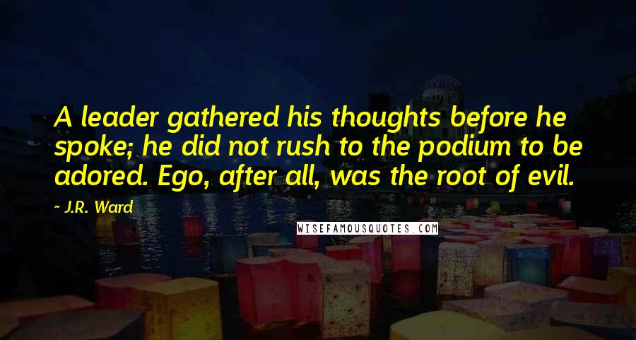 J.R. Ward Quotes: A leader gathered his thoughts before he spoke; he did not rush to the podium to be adored. Ego, after all, was the root of evil.