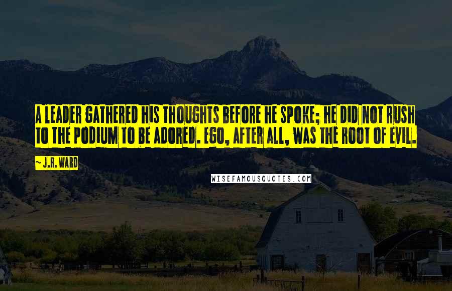 J.R. Ward Quotes: A leader gathered his thoughts before he spoke; he did not rush to the podium to be adored. Ego, after all, was the root of evil.