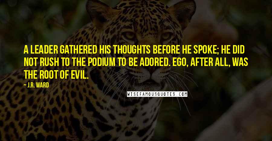 J.R. Ward Quotes: A leader gathered his thoughts before he spoke; he did not rush to the podium to be adored. Ego, after all, was the root of evil.