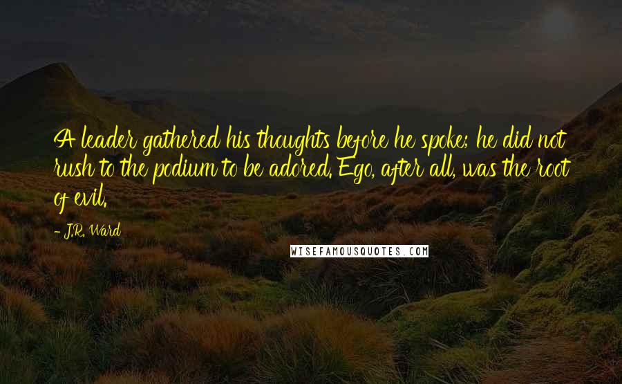 J.R. Ward Quotes: A leader gathered his thoughts before he spoke; he did not rush to the podium to be adored. Ego, after all, was the root of evil.