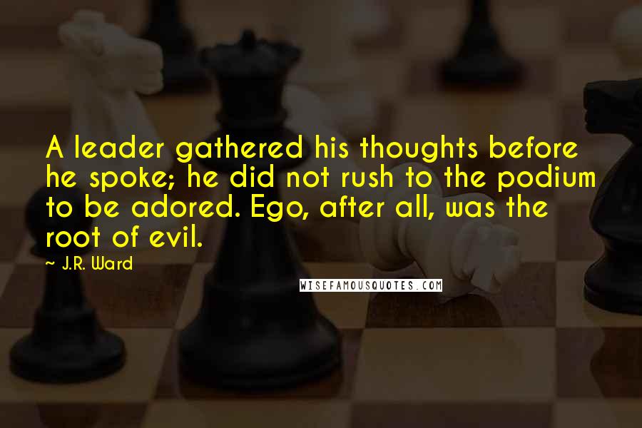 J.R. Ward Quotes: A leader gathered his thoughts before he spoke; he did not rush to the podium to be adored. Ego, after all, was the root of evil.