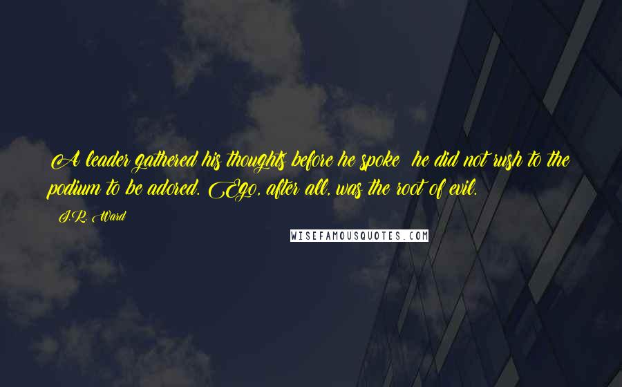 J.R. Ward Quotes: A leader gathered his thoughts before he spoke; he did not rush to the podium to be adored. Ego, after all, was the root of evil.