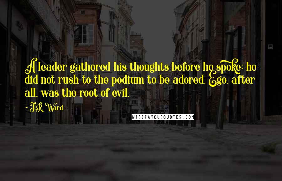 J.R. Ward Quotes: A leader gathered his thoughts before he spoke; he did not rush to the podium to be adored. Ego, after all, was the root of evil.