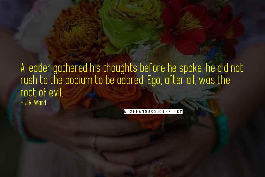 J.R. Ward Quotes: A leader gathered his thoughts before he spoke; he did not rush to the podium to be adored. Ego, after all, was the root of evil.