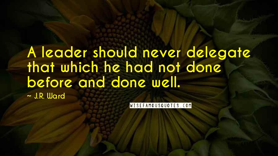 J.R. Ward Quotes: A leader should never delegate that which he had not done before and done well.