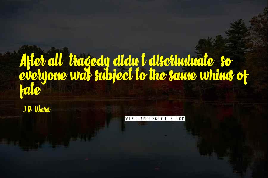 J.R. Ward Quotes: After all, tragedy didn't discriminate, so everyone was subject to the same whims of fate.