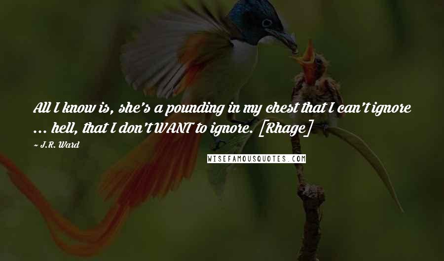 J.R. Ward Quotes: All I know is, she's a pounding in my chest that I can't ignore ... hell, that I don't WANT to ignore. [Rhage]