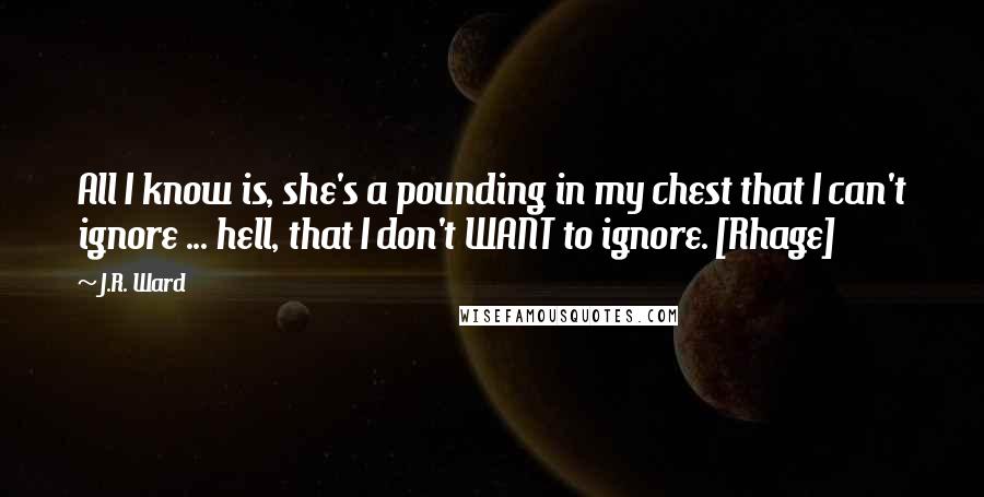 J.R. Ward Quotes: All I know is, she's a pounding in my chest that I can't ignore ... hell, that I don't WANT to ignore. [Rhage]