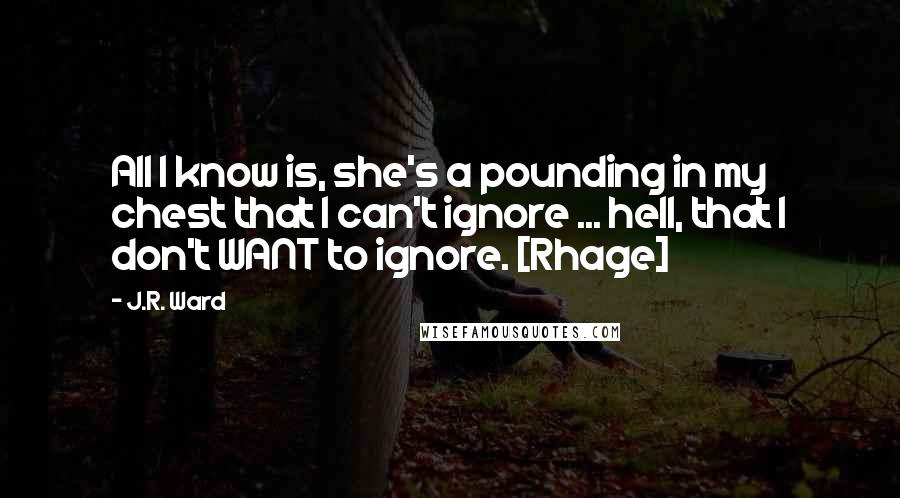 J.R. Ward Quotes: All I know is, she's a pounding in my chest that I can't ignore ... hell, that I don't WANT to ignore. [Rhage]