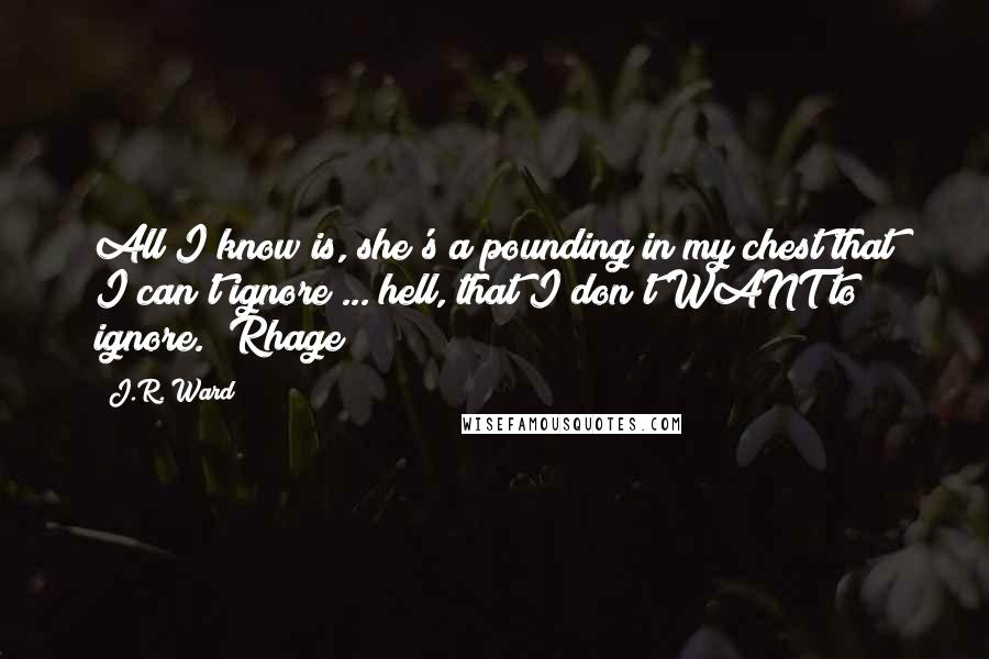 J.R. Ward Quotes: All I know is, she's a pounding in my chest that I can't ignore ... hell, that I don't WANT to ignore. [Rhage]
