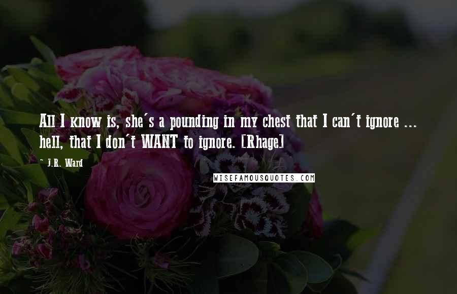 J.R. Ward Quotes: All I know is, she's a pounding in my chest that I can't ignore ... hell, that I don't WANT to ignore. [Rhage]