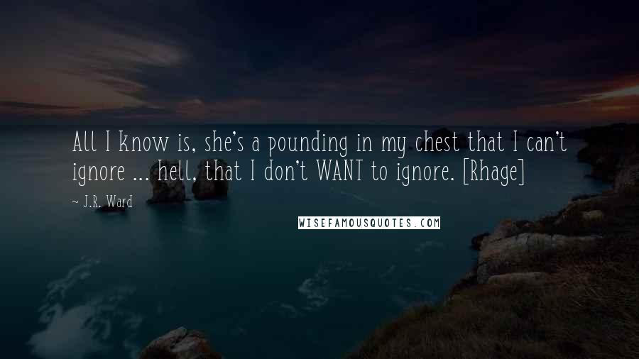 J.R. Ward Quotes: All I know is, she's a pounding in my chest that I can't ignore ... hell, that I don't WANT to ignore. [Rhage]
