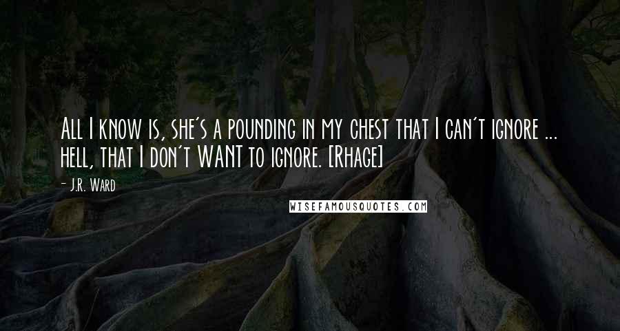 J.R. Ward Quotes: All I know is, she's a pounding in my chest that I can't ignore ... hell, that I don't WANT to ignore. [Rhage]