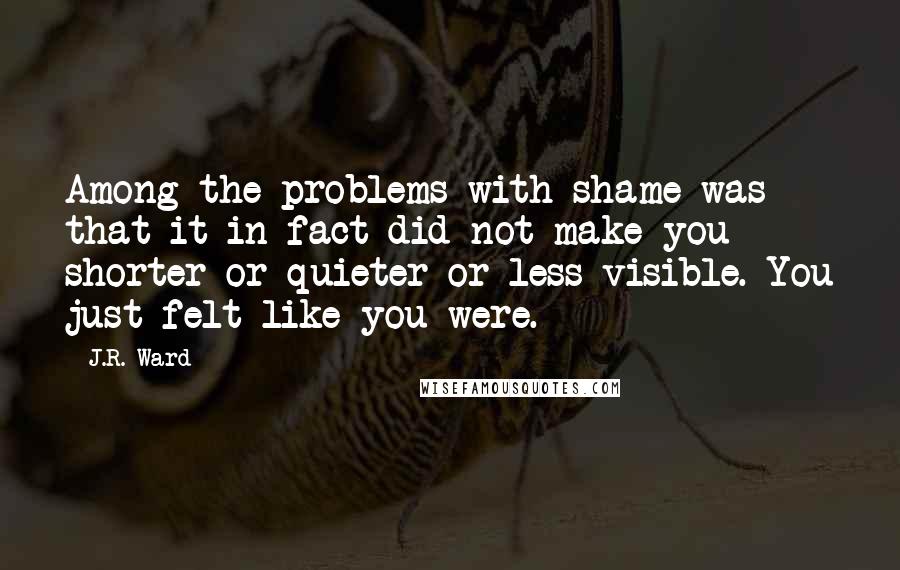 J.R. Ward Quotes: Among the problems with shame was that it in fact did not make you shorter or quieter or less visible. You just felt like you were.