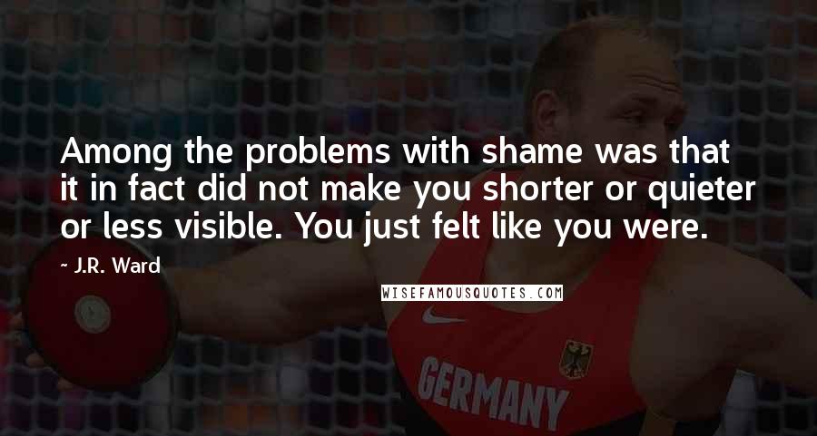 J.R. Ward Quotes: Among the problems with shame was that it in fact did not make you shorter or quieter or less visible. You just felt like you were.