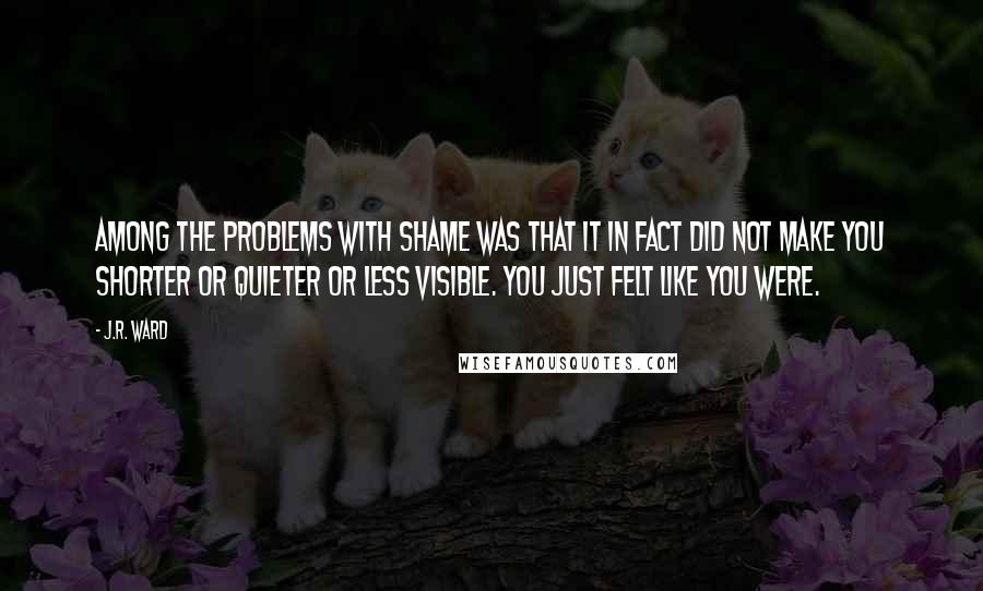 J.R. Ward Quotes: Among the problems with shame was that it in fact did not make you shorter or quieter or less visible. You just felt like you were.