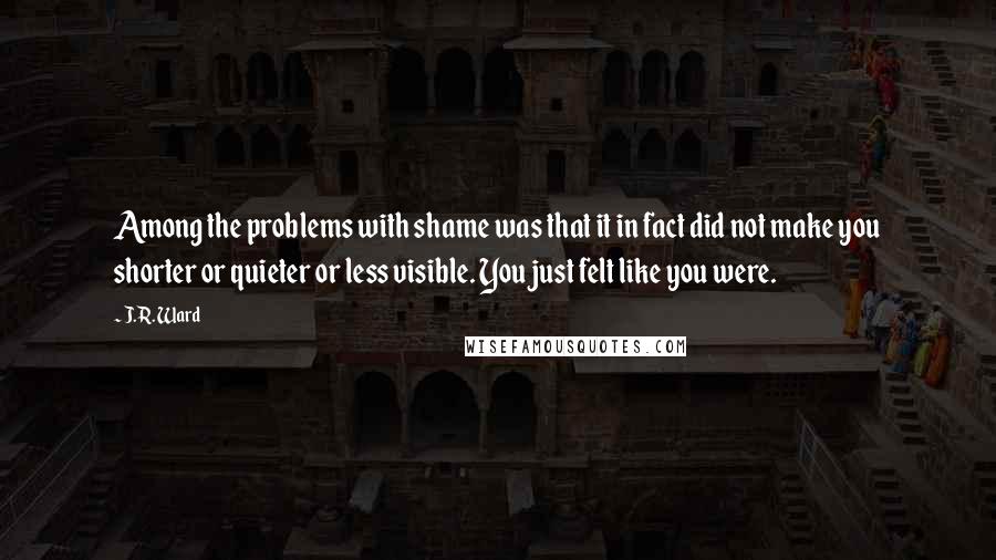 J.R. Ward Quotes: Among the problems with shame was that it in fact did not make you shorter or quieter or less visible. You just felt like you were.