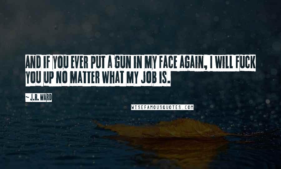 J.R. Ward Quotes: And if you ever put a gun in my face again, I will fuck you up no matter what my job is.