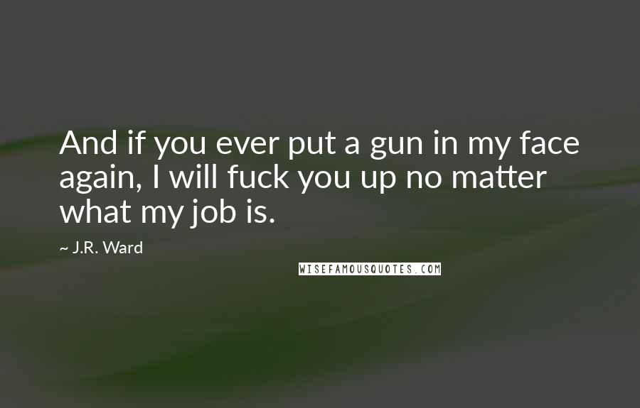 J.R. Ward Quotes: And if you ever put a gun in my face again, I will fuck you up no matter what my job is.