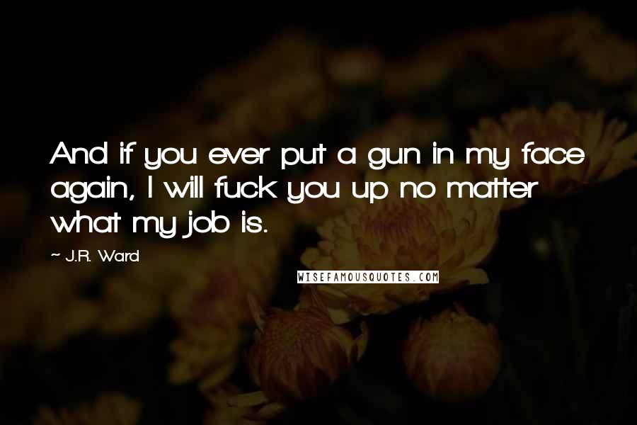 J.R. Ward Quotes: And if you ever put a gun in my face again, I will fuck you up no matter what my job is.