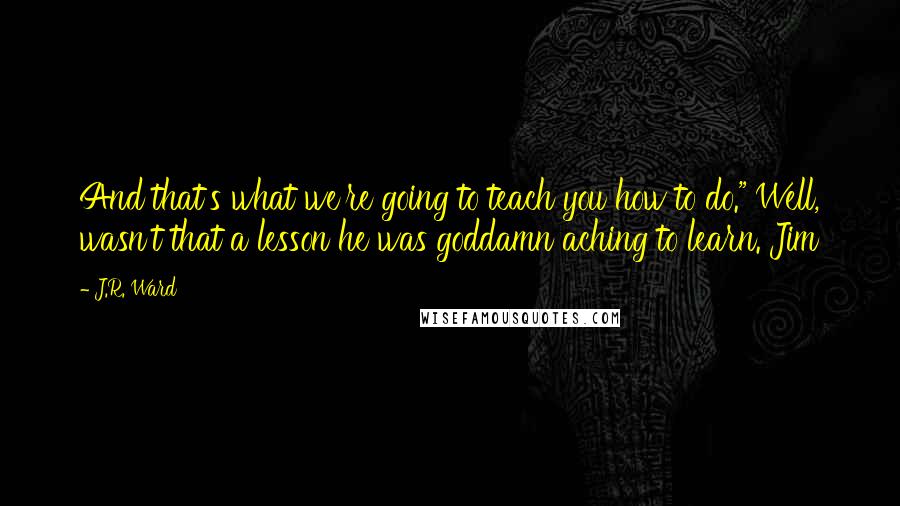 J.R. Ward Quotes: And that's what we're going to teach you how to do." Well, wasn't that a lesson he was goddamn aching to learn. Jim