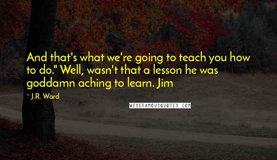 J.R. Ward Quotes: And that's what we're going to teach you how to do." Well, wasn't that a lesson he was goddamn aching to learn. Jim