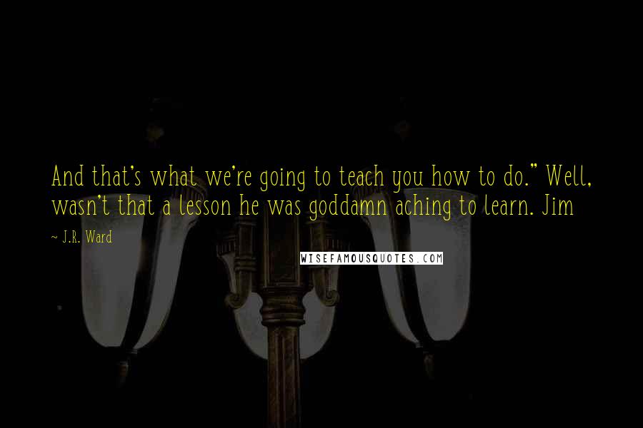 J.R. Ward Quotes: And that's what we're going to teach you how to do." Well, wasn't that a lesson he was goddamn aching to learn. Jim