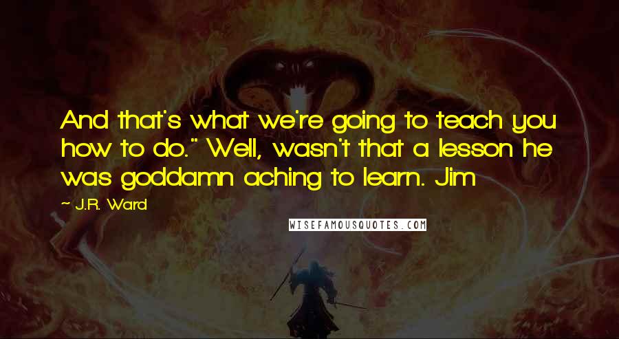 J.R. Ward Quotes: And that's what we're going to teach you how to do." Well, wasn't that a lesson he was goddamn aching to learn. Jim