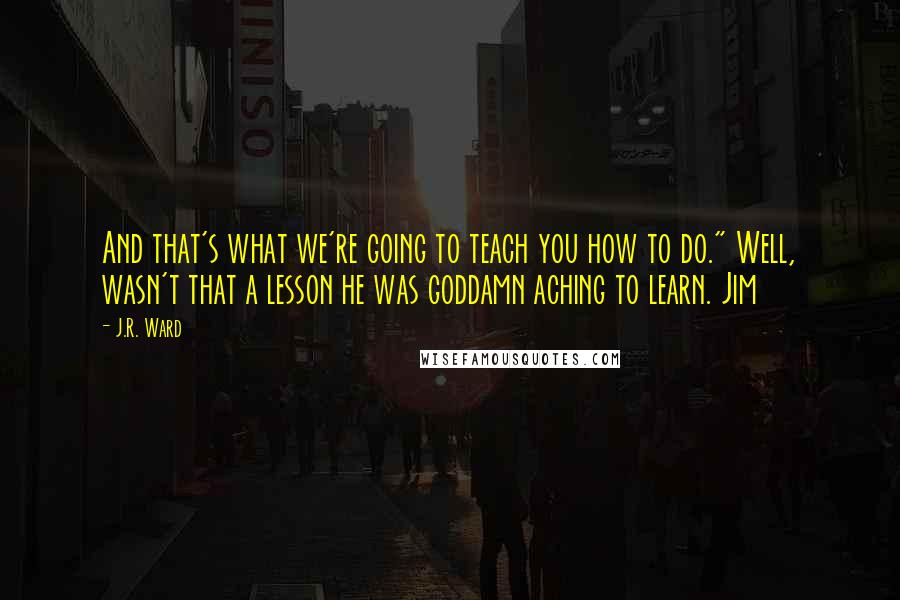 J.R. Ward Quotes: And that's what we're going to teach you how to do." Well, wasn't that a lesson he was goddamn aching to learn. Jim