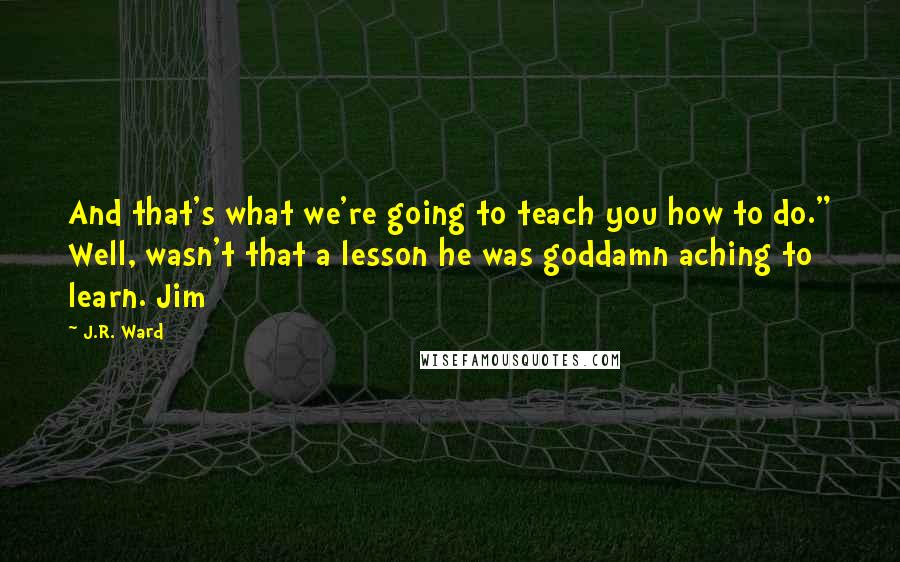 J.R. Ward Quotes: And that's what we're going to teach you how to do." Well, wasn't that a lesson he was goddamn aching to learn. Jim