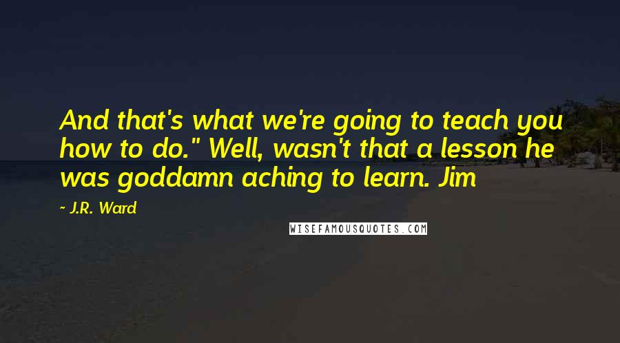 J.R. Ward Quotes: And that's what we're going to teach you how to do." Well, wasn't that a lesson he was goddamn aching to learn. Jim