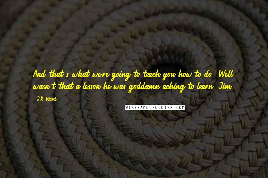 J.R. Ward Quotes: And that's what we're going to teach you how to do." Well, wasn't that a lesson he was goddamn aching to learn. Jim