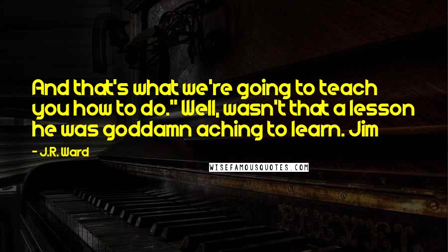 J.R. Ward Quotes: And that's what we're going to teach you how to do." Well, wasn't that a lesson he was goddamn aching to learn. Jim