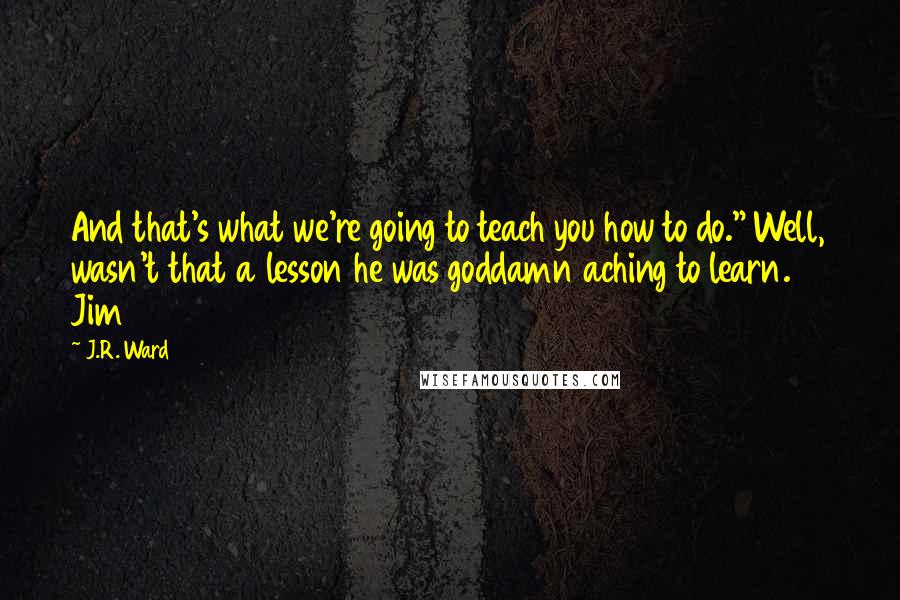 J.R. Ward Quotes: And that's what we're going to teach you how to do." Well, wasn't that a lesson he was goddamn aching to learn. Jim