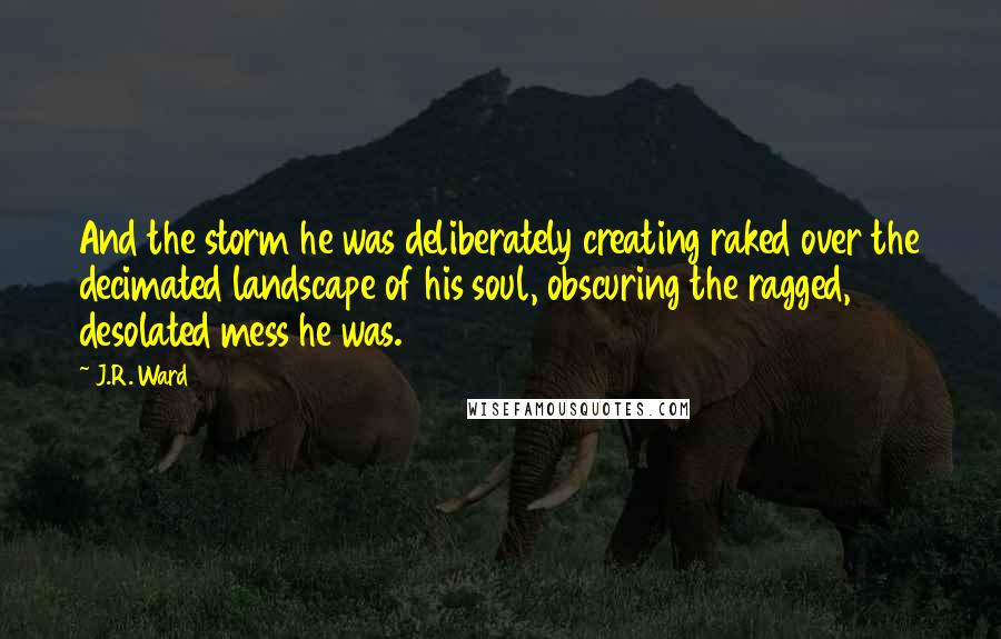 J.R. Ward Quotes: And the storm he was deliberately creating raked over the decimated landscape of his soul, obscuring the ragged, desolated mess he was.