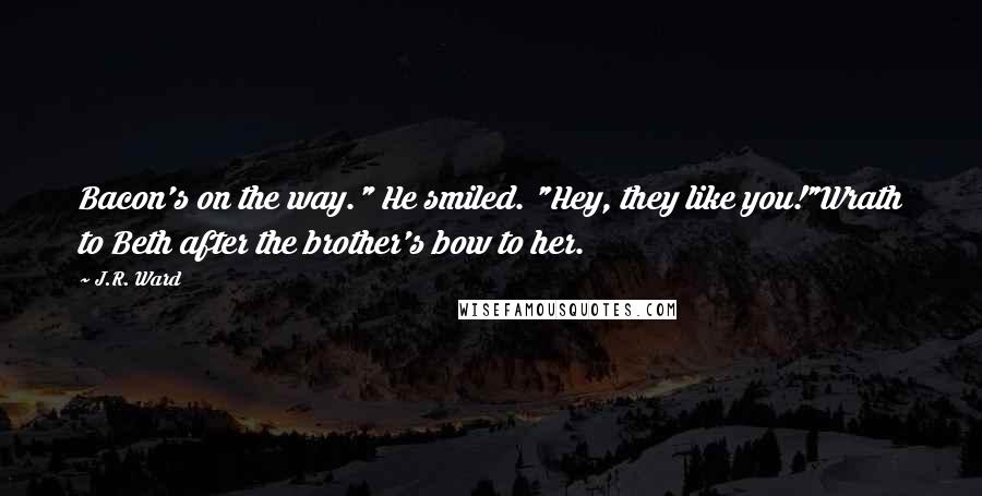 J.R. Ward Quotes: Bacon's on the way." He smiled. "Hey, they like you!"Wrath to Beth after the brother's bow to her.