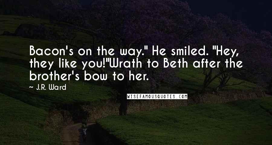 J.R. Ward Quotes: Bacon's on the way." He smiled. "Hey, they like you!"Wrath to Beth after the brother's bow to her.