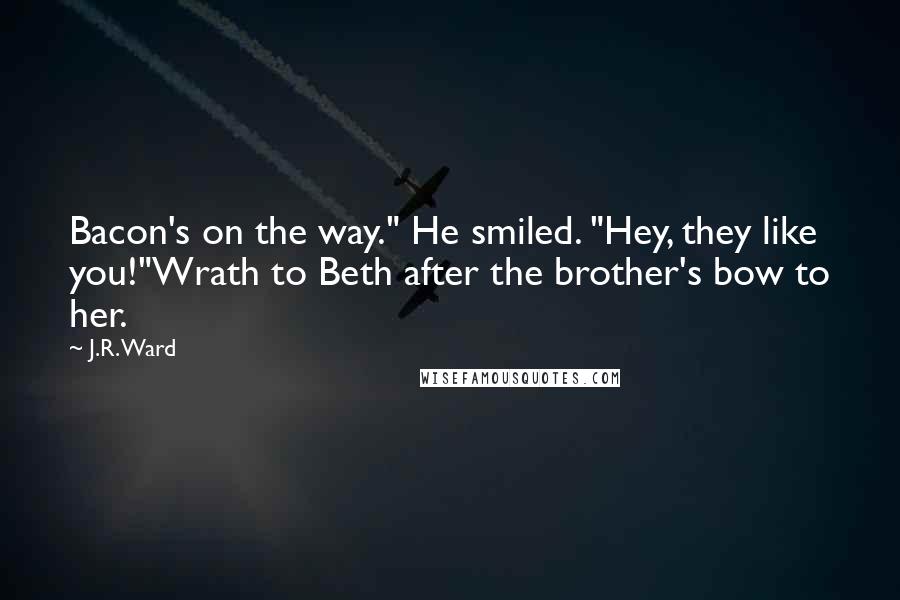 J.R. Ward Quotes: Bacon's on the way." He smiled. "Hey, they like you!"Wrath to Beth after the brother's bow to her.