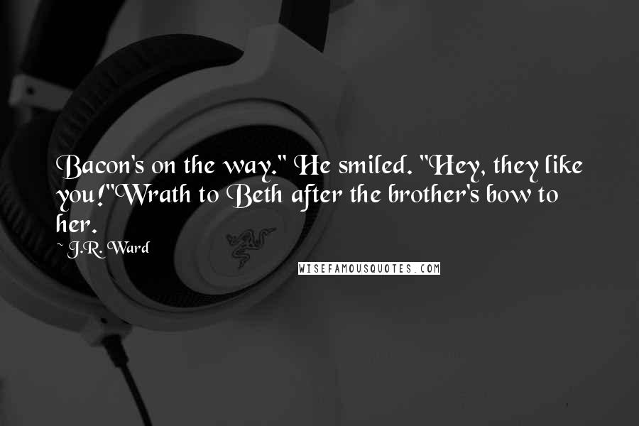 J.R. Ward Quotes: Bacon's on the way." He smiled. "Hey, they like you!"Wrath to Beth after the brother's bow to her.